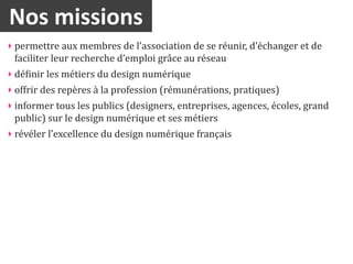 Nos	
  missions
‣ permettre	
  aux	
  membres	
  de	
  l’association	
  de	
  se	
  réunir,	
  d’échanger	
  et	
  de	
  
  faciliter	
  leur	
  recherche	
  d’emploi	
  grâce	
  au	
  réseau
‣ déinir	
  les	
  métiers	
  du	
  design	
  numérique
‣ offrir	
  des	
  repères	
  à	
  la	
  profession	
  (rémunérations,	
  pratiques)
‣ informer	
  tous	
  les	
  publics	
  (designers,	
  entreprises,	
  agences,	
  écoles,	
  grand	
  
  public)	
  sur	
  le	
  design	
  numérique	
  et	
  ses	
  métiers
‣ révéler	
  l’excellence	
  du	
  design	
  numérique	
  français
 