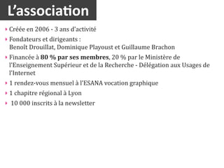 L’associa2on
‣ Créée	
  en	
  2006	
  -­‐	
  3	
  ans	
  d’activité
‣ Fondateurs	
  et	
  dirigeants	
  :	
  
  Benoît	
  Drouillat,	
  Dominique	
  Playoust	
  et	
  Guillaume	
  Brachon
‣ Financée	
  à	
  80	
  %	
  par	
  ses	
  membres,	
  20	
  %	
  par	
  le	
  Ministère	
  de	
  
  l’Enseignement	
  Supérieur	
  et	
  de	
  la	
  Recherche	
  -­‐	
  Délégation	
  aux	
  Usages	
  de	
  
  l’Internet
‣ 1	
  rendez-­‐vous	
  mensuel	
  à	
  l’ESANA	
  vocation	
  graphique
‣ 1	
  chapitre	
  régional	
  à	
  Lyon
‣ 	
  10	
  000	
  inscrits	
  à	
  la	
  newsletter
 