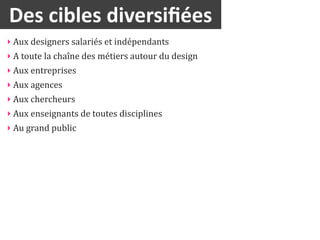 Des	
  cibles	
  diversiﬁées
‣ Aux	
  designers	
  salariés	
  et	
  indépendants
‣ A	
  toute	
  la	
  chaîne	
  des	
  métiers	
  autour	
  du	
  design
‣ Aux	
  entreprises	
  
‣ Aux	
  agences
‣ Aux	
  chercheurs	
  
‣ Aux	
  enseignants	
  de	
  toutes	
  disciplines
‣ Au	
  grand	
  public
 