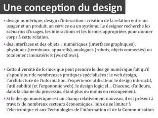 Une	
  concep2on	
  du	
  design
‣ design	
  numérique,	
  design	
  d’interaction	
  :	
  création	
  de	
  la	
  relation	
  entre	
  un	
  
  usager	
  et	
  un	
  produit,	
  un	
  service	
  ou	
  un	
  système.	
  Le	
  designer	
  recherche	
  les	
  
  scénarios	
  d’usages,	
  les	
  interactions	
  et	
  les	
  formes	
  appropriées	
  pour	
  donner	
  
  corps	
  à	
  cette	
  relation.	
  
‣ des	
  interfaces	
  et	
  des	
  objets	
  :	
  	
  numériques	
  (interfaces	
  graphiques),	
  
  physiques	
  (terminaux,	
  appareils),	
  analogues	
  (robots,	
  objets	
  connectés)	
  ou	
  
  totalement	
  immatériels	
  (worklows).	
  


‣ Cette	
  diversité	
  de	
  formes	
  que	
  peut	
  prendre	
  le	
  design	
  numérique	
  fait	
  qu’il	
  
  s’appuie	
  sur	
  de	
  nombreuses	
  pratiques	
  spécialisées	
  :	
  le	
  web	
  design,	
  
  l’architecture	
  de	
  l’information,	
  l’expérience	
  utilisateur,	
  le	
  design	
  interactif,	
  
  l’utilisabilité	
  (et	
  l’ergonomie	
  web),	
  le	
  design	
  logiciel…	
  Chacune,	
  d’ailleurs,	
  
  dans	
  la	
  chaine	
  du	
  processus,	
  étant	
  plus	
  ou	
  moins	
  en	
  recoupement.	
  
‣ Si	
  le	
  design	
  numérique	
  est	
  un	
  champ	
  relativement	
  nouveau,	
  il	
  est	
  présent	
  à	
  
  travers	
  de	
  nombreux	
  secteurs	
  économiques,	
  loin	
  de	
  se	
  limiter	
  à	
  
  l’électronique	
  et	
  aux	
  Technologies	
  de	
  l’information	
  et	
  de	
  la	
  Communication	
  
 