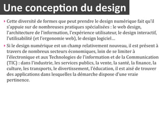 Une	
  concep2on	
  du	
  design
‣ Cette	
  diversité	
  de	
  formes	
  que	
  peut	
  prendre	
  le	
  design	
  numérique	
  fait	
  qu’il	
  
  s’appuie	
  sur	
  de	
  nombreuses	
  pratiques	
  spécialisées	
  :	
  le	
  web	
  design,	
  
  l’architecture	
  de	
  l’information,	
  l’expérience	
  utilisateur,	
  le	
  design	
  interactif,	
  
  l’utilisabilité	
  (et	
  l’ergonomie	
  web),	
  le	
  design	
  logiciel…	
  
‣ Si	
  le	
  design	
  numérique	
  est	
  un	
  champ	
  relativement	
  nouveau,	
  il	
  est	
  présent	
  à	
  
  travers	
  de	
  nombreux	
  secteurs	
  économiques,	
  loin	
  de	
  se	
  limiter	
  à	
  
  l’électronique	
  et	
  aux	
  Technologies	
  de	
  l’information	
  et	
  de	
  la	
  Communication	
  
  (TIC)	
  :	
  dans	
  l’industrie,	
  les	
  services	
  publics,	
  la	
  vente,	
  la	
  santé,	
  la	
  inance,	
  la	
  
  culture,	
  les	
  transports,	
  le	
  divertissement,	
  l’éducation,	
  il	
  est	
  aisé	
  de	
  trouver	
  
  des	
  applications	
  dans	
  lesquelles	
  la	
  démarche	
  dispose	
  d’une	
  vraie	
  
  pertinence.
 