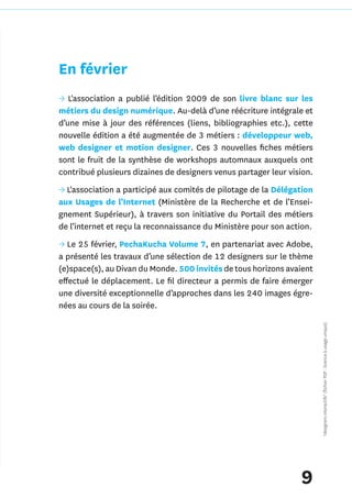 En février
→ L'association a publié l’édition 2009 de son livre blanc sur les
métiers du design numérique. Au-delà d’une réécriture intégrale et
d’une mise à jour des références (liens, bibliographies etc.), cette
nouvelle édition a été augmentée de 3 métiers : développeur web,
web designer et motion designer. Ces 3 nouvelles fiches métiers
sont le fruit de la synthèse de workshops automnaux auxquels ont
contribué plusieurs dizaines de designers venus partager leur vision.
→ L'association a participé aux comités de pilotage de la Délégation
aux Usages de l’Internet (Ministère de la Recherche et de l’Ensei-
gnement Supérieur), à travers son initiative du Portail des métiers
de l’internet et reçu la reconnaissance du Ministère pour son action.
→ Le 25 février, PechaKucha Volume 7, en partenariat avec Adobe,
a présenté les travaux d’une sélection de 12 designers sur le thème
(e)space(s), au Divan du Monde. 500 invités de tous horizons avaient
effectué le déplacement. Le fil directeur a permis de faire émerger
une diversité exceptionnelle d’approches dans les 240 images égre-
nées au cours de la soirée.
                                                                        *designers interactifs* (fichier PDF : licence à usage unique)




                                                                 9
 