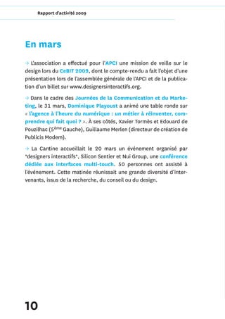 Rapport d'activité 2009




En mars
→ L'association a effectué pour l'APCI une mission de veille sur le
design lors du CeBIT 2009, dont le compte-rendu a fait l'objet d'une
présentation lors de l'assemblée générale de l'APCI et de la publica-
tion d'un billet sur www.designersinteractifs.org.
→ Dans le cadre des Journées de la Communication et du Marke-
ting, le 31 mars, Dominique Playoust a animé une table ronde sur
« l’agence à l’heure du numérique : un métier à réinventer, com-
prendre qui fait quoi ? ». À ses côtés, Xavier Tormès et Edouard de
Pouzilhac (5ème Gauche), Guillaume Merlen (directeur de création de
Publicis Modem).
→ La Cantine accueillait le 20 mars un événement organisé par
*designers interactifs*, Silicon Sentier et Nui Group, une conférence
dédiée aux interfaces multi-touch. 50 personnes ont assisté à
l'événement. Cette matinée réunissait une grande diversité d’inter-
venants, issus de la recherche, du conseil ou du design.




10
 