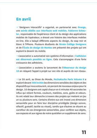 En avril
→ *designers interactifs* a organisé, en partenariat avec Orange,
une soirée dédiée aux interfaces web mobiles. Fabienne Schou-
ler, responsable de l’expérience client et du design des applications
mobiles de l'opérateur, a dressé une histoire des interfaces mobiles
on-line. Elle a balayé différents aspects du design, du wap noir et
blanc à l’iPhone. Plusieurs étudiants de Strate Collège Designers
et de l’École de design de Nantes ont présenté des projets qui ont
exploré le devenir du mobile.
→ L'association a automatisé son système d'information : l'adhésion
est désormais possible en ligne. Cela s'accompagne d'une forte
croissance des adhésions.
→ L'association a soutenu le lancement de l'Observeur du design
10 en relayant l'appel à projet sur son site et auprès de son réseau.


→ Le 28 avril, au Divan du Monde, PechaKucha Paris Volume 8 a
exploré devant 500 invités les dimensions sensibles des objets et des
dispositifs qui nous entourent, où percent de nouveaux enjeux pour le
design. 10 designers ont capté chacun en 6 minutes 40 secondes les          *designers interactifs* (fichier PDF : licence à usage unique)

influx qui relient formes, couleurs, matières, sons, goûts et odeurs.
Ils ont relaté leur démarche à travers des projets qui mettent en jeu
un ou plusieurs sens. Certains d’entre eux ont investi une dimension
sensorielle pour en faire leur discipline privilégiée (design sonore,
olfactif, gustatif, tactile ou visuel), tandis que d’autres se situent au
carrefour de ces émergences sensorielles, pour conférer aux objets,
aux espaces et aux signes de notre quotidien un supplément de sens.




                                                                    11
 