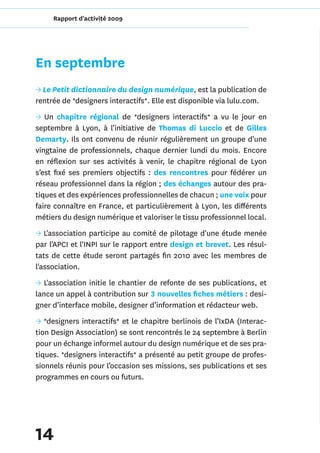 Rapport d'activité 2009




En septembre
→ Le Petit dictionnaire du design numérique, est la publication de
rentrée de *designers interactifs*. Elle est disponible via lulu.com.
→ Un chapitre régional de *designers interactifs* a vu le jour en
septembre à Lyon, à l’initiative de Thomas di Luccio et de Gilles
Demarty. Ils ont convenu de réunir régulièrement un groupe d'une
vingtaine de professionnels, chaque dernier lundi du mois. Encore
en réflexion sur ses activités à venir, le chapitre régional de Lyon
s’est fixé ses premiers objectifs : des rencontres pour fédérer un
réseau professionnel dans la région ; des échanges autour des pra-
tiques et des expériences professionnelles de chacun ; une voix pour
faire connaître en France, et particulièrement à Lyon, les différents
métiers du design numérique et valoriser le tissu professionnel local.
→ L'association participe au comité de pilotage d'une étude menée
par l'APCI et l'INPI sur le rapport entre design et brevet. Les résul-
tats de cette étude seront partagés fin 2010 avec les membres de
l'association.
→ L'association initie le chantier de refonte de ses publications, et
lance un appel à contribution sur 3 nouvelles fiches métiers : desi-
gner d’interface mobile, designer d’information et rédacteur web.
→ *designers interactifs* et le chapitre berlinois de l’IxDA (Interac-
tion Design Association) se sont rencontrés le 24 septembre à Berlin
pour un échange informel autour du design numérique et de ses pra-
tiques. *designers interactifs* a présenté au petit groupe de profes-
sionnels réunis pour l’occasion ses missions, ses publications et ses
programmes en cours ou futurs.




14
 