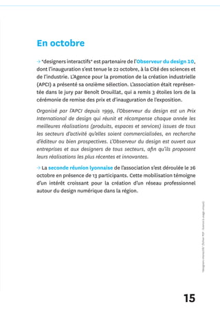 En octobre
→ *designers interactifs* est partenaire de l’Observeur du design 10,
dont l’inauguration s'est tenue le 22 octobre, à la Cité des sciences et
de l’industrie. L’Agence pour la promotion de la création industrielle
(APCI) a présenté sa onzième sélection. L’association était représen-
tée dans le jury par Benoît Drouillat, qui a remis 3 étoiles lors de la
cérémonie de remise des prix et d'inauguration de l'exposition.
Organisé par l’APCI depuis 1999, l’Observeur du design est un Prix
International de design qui réunit et récompense chaque année les
meilleures réalisations (produits, espaces et services) issues de tous
les secteurs d’activité qu’elles soient commercialisées, en recherche
d’éditeur ou bien prospectives. L’Observeur du design est ouvert aux
entreprises et aux designers de tous secteurs, afin qu’ils proposent
leurs réalisations les plus récentes et innovantes.
→ La seconde réunion lyonnaise de l’association s’est déroulée le 26
octobre en présence de 13 participants. Cette mobilisation témoigne
d’un intérêt croissant pour la création d’un réseau professionnel
autour du design numérique dans la région.
                                                                           *designers interactifs* (fichier PDF : licence à usage unique)




                                                                  15
 