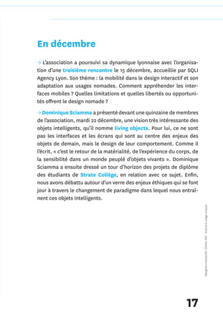 En décembre
→ L’association a poursuivi sa dynamique lyonnaise avec l’organisa-
tion d’une troisième rencontre le 15 décembre, accueillie par SQLI
Agency Lyon. Son thème : la mobilité dans le design interactif et son
adaptation aux usages nomades. Comment appréhender les inter-
faces mobiles ? Quelles limitations et quelles libertés ou opportuni-
tés offrent le design nomade ?
→ Dominique Sciamma a présenté devant une quinzaine de membres
de l’association, mardi 22 décembre, une vision très intéressante des
objets intelligents, qu’il nomme living objects. Pour lui, ce ne sont
pas les interfaces et les écrans qui sont au centre des enjeux des
objets de demain, mais le design de leur comportement. Comme il
l’écrit, « c’est le retour de la matérialité, de l’expérience du corps, de
la sensibilité dans un monde peuplé d’objets vivants ». Dominique
Sciamma a ensuite dressé un tour d’horizon des projets de diplôme
des étudiants de Strate Collège, en relation avec ce sujet. Enfin,
nous avons débattu autour d’un verre des enjeux éthiques qui se font
jour à travers le changement de paradigme dans lequel nous entraî-
nent ces objets intelligents.
                                                                             *designers interactifs* (fichier PDF : licence à usage unique)




                                                                    17
 