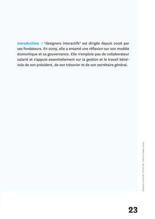 Introduction → *designers interactifs* est dirigée depuis 2006 par
ses fondateurs. En 2009, elle a entamé une réflexion sur son modèle
économique et sa gouvernance. Elle n'emploie pas de collaborateur
salarié et s'appuie essentiellement sur la gestion et le travail béné-
vole de son président, de son trésorier et de son secrétaire général.




                                                                          *designers interactifs* (fichier PDF : licence à usage unique)




                                                                     23
 