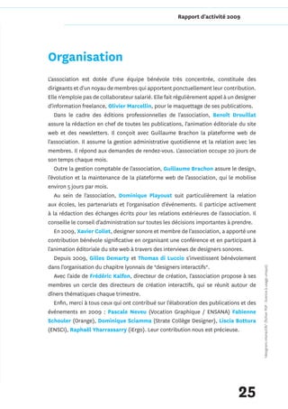 Rapport d'activité 2009




Organisation
L'association est dotée d'une équipe bénévole très concentrée, constituée des
dirigeants et d'un noyau de membres qui apportent ponctuellement leur contribution.
Elle n'emploie pas de collaborateur salarié. Elle fait régulièrement appel à un designer
d'information freelance, Olivier Marcellin, pour le maquettage de ses publications.
   Dans le cadre des éditions professionnelles de l'association, Benoît Drouillat
assure la rédaction en chef de toutes les publications, l'animation éditoriale du site
web et des newsletters. Il conçoit avec Guillaume Brachon la plateforme web de
l'association. Il assume la gestion administrative quotidienne et la relation avec les
membres. Il répond aux demandes de rendez-vous. L'association occupe 20 jours de
son temps chaque mois.
   Outre la gestion comptable de l'association, Guillaume Brachon assure le design,
l’évolution et la maintenance de la plateforme web de l’association, qui le mobilise
environ 5 jours par mois.
   Au sein de l'association, Dominique Playoust suit particulièrement la relation
aux écoles, les partenariats et l'organisation d'événements. Il participe activement
à la rédaction des échanges écrits pour les relations extérieures de l'association. Il
conseille le conseil d'administration sur toutes les décisions importantes à prendre.
   En 2009, Xavier Collet, designer sonore et membre de l'association, a apporté une
contribution bénévole significative en organisant une conférence et en participant à
l'animation éditoriale du site web à travers des interviews de designers sonores.
   Depuis 2009, Gilles Demarty et Thomas di Luccio s'investissent bénévolement
dans l'organisation du chapitre lyonnais de *designers interactifs*.                       *designers interactifs* (fichier PDF : licence à usage unique)

   Avec l'aide de Frédéric Kalfon, directeur de création, l'association propose à ses
membres un cercle des directeurs de création interactifs, qui se réunit autour de
dîners thématiques chaque trimestre.
   Enfin, merci à tous ceux qui ont contribué sur l'élaboration des publications et des
événements en 2009 : Pascale Neveu (Vocation Graphique / ENSANA) Fabienne
Schouler (Orange), Dominique Sciamma (Strate Collège Designer), Liscia Bottura
(ENSCI), Raphaël Yharrassarry (iErgo). Leur contribution nous est précieuse.




                                                                                25
 