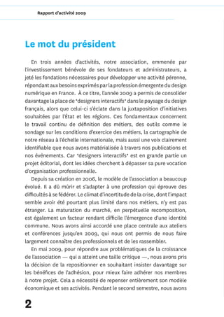 Rapport d'activité 2009




Le mot du président
    En trois années d'activités, notre association, emmenée par
l'investissement bénévole de ses fondateurs et administrateurs, a
jeté les fondations nécessaires pour développer une activité pérenne,
répondant aux besoins exprimés par la profession émergente du design
numérique en France. À ce titre, l'année 2009 a permis de consolider
davantage la place de *designers interactifs* dans le paysage du design
français, alors que celui-ci s'éclate dans la juxtaposition d'initiatives
souhaitées par l'État et les régions. Ces fondamentaux concernent
le travail continu de définition des métiers, des outils comme le
sondage sur les conditions d'exercice des métiers, la cartographie de
notre réseau à l'échelle internationale, mais aussi une voix clairement
identifiable que nous avons matérialisée à travers nos publications et
nos événements. Car *designers interactifs* est en grande partie un
projet éditorial, dont les idées cherchent à dépasser sa pure vocation
d'organisation professionnelle.
    Depuis sa création en 2006, le modèle de l'association a beaucoup
évolué. Il a dû mûrir et s'adapter à une profession qui éprouve des
difficultés à se fédérer. Le climat d'incertitude de la crise, dont l'impact
semble avoir été pourtant plus limité dans nos métiers, n'y est pas
étranger. La maturation du marché, en perpétuelle recomposition,
est également un facteur rendant difficile l'émergence d'une identité
commune. Nous avons ainsi accordé une place centrale aux ateliers
et conférences jusqu'en 2009, qui nous ont permis de nous faire
largement connaître des professionnels et de les rassembler.
    En mai 2009, pour répondre aux problématiques de la croissance
de l'association — qui a atteint une taille critique —, nous avons pris
la décision de la repositionner en souhaitant insister davantage sur
les bénéfices de l'adhésion, pour mieux faire adhérer nos membres
à notre projet. Cela a nécessité de repenser entièrement son modèle
économique et ses activités. Pendant le second semestre, nous avons


2
 