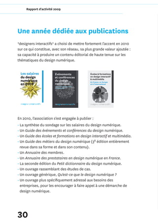 Rapport d'activité 2009




Une année dédiée aux publications
*designers interactifs* a choisi de mettre fortement l'accent en 2010
sur ce qui constitue, avec son réseau, sa plus grande valeur ajoutée :
sa capacité à produire un contenu éditorial de haute tenue sur les
thématiques du design numérique.




En 2010, l'association s'est engagée à publier :
• La synthèse du sondage sur les salaires du design numérique.
• Un Guide des événements et conférences du design numérique.
• Un Guide des écoles et formations en design interactif et multimédia.
• Un Guide des métiers du design numérique (3è édition entièrement
  revue dans sa forme et dans son contenu).
• Un Annuaire des membres.
• Un Annuaire des prestataires en design numérique en France.
• La seconde édition du Petit dictionnaire du design numérique.
• Un ouvrage rassemblant des études de cas.
• Un ouvrage générique, Qu'est-ce que le design numérique ?
• Un ouvrage plus spécifiquement adressé aux besoins des
  entreprises, pour les encourager à faire appel à une démarche de
  design numérique.




30
 