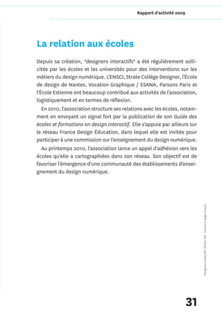 Rapport d'activité 2009




La relation aux écoles
Depuis sa création, *designers interactifs* a été régulièrement solli-
citée par les écoles et les universités pour des interventions sur les
métiers du design numérique. L'ENSCI, Strate Collège Designer, l'École
de design de Nantes, Vocation Graphique / ESANA, Parsons Paris et
l'École Estienne ont beaucoup contribué aux activités de l'association,
logistiquement et en termes de réflexion.
   En 2010, l'association structure ses relations avec les écoles, notam-
ment en envoyant un signal fort par la publication de son Guide des
écoles et formations en design interactif. Elle s'appuie par ailleurs sur
le réseau France Design Éducation, dans lequel elle est invitée pour
participer à une commission sur l'enseignement du design numérique.
   Au printemps 2010, l'association lance un appel d'adhésion vers les
écoles qu'elle a cartographiées dans son réseau. Son objectif est de
favoriser l'émergence d'une communauté des établissements d'ensei-
gnement du design numérique.




                                                                            *designers interactifs* (fichier PDF : licence à usage unique)




                                                                       31
 