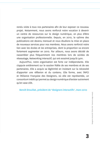 rendu visite à tous nos partenaires afin de leur exposer ce nouveau
projet. Notamment, nous avons renforcé notre vocation à devenir
un centre de ressources sur le design numérique, en plus d'être
une organisation professionnelle. Depuis, en 2010, le rythme des
publications est devenu mensuel et nous étudions la mise en place
de nouveaux services pour nos membres. Nous avons renforcé notre
lien avec les écoles et les entreprises, dont la proportion va encore
fortement augmenter en 2010. Par ailleurs, nous avons décidé de
rassembler plus fréquemment nos membres lors de soirées de
réseautage, Networking Interactif, qui ont essaimé jusqu'à Lyon.
   Aujourd'hui, notre organisation est forte car indépendante. Elle
s'appuie entièrement sur le soutien fidèle de ses membres et de ses
partenaires. Elle a acquis sa légitimité en insistant sur la nécessité
d'apporter une réflexion et du contenu. Elle forme, avec l'APCI
et l'Alliance Française des Designers, où elle est représentée, un
consortium inédit qui permet au design numérique d'exister autrement
qu'en vase clôt.

  Benoît Drouillat, président de *designers interactifs*, mars 2010
                                                                         *designers interactifs* (fichier PDF : licence à usage unique)




                                                                   3
 
