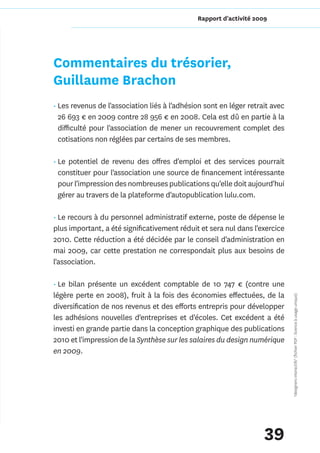 Rapport d'activité 2009




Commentaires du trésorier,
Guillaume Brachon
• Les revenus de l'association liés à l'adhésion sont en léger retrait avec
  26 693 € en 2009 contre 28 956 € en 2008. Cela est dû en partie à la
  difficulté pour l'association de mener un recouvrement complet des
  cotisations non réglées par certains de ses membres.

• Le potentiel de revenu des offres d'emploi et des services pourrait
  constituer pour l'association une source de financement intéressante
  pour l'impression des nombreuses publications qu'elle doit aujourd'hui
  gérer au travers de la plateforme d'autopublication lulu.com.

• Le recours à du personnel administratif externe, poste de dépense le
plus important, a été significativement réduit et sera nul dans l'exercice
2010. Cette réduction a été décidée par le conseil d'administration en
mai 2009, car cette prestation ne correspondait plus aux besoins de
l'association.

• Le bilan présente un excédent comptable de 10 747 € (contre une
légère perte en 2008), fruit à la fois des économies effectuées, de la        *designers interactifs* (fichier PDF : licence à usage unique)

diversification de nos revenus et des efforts entrepris pour développer
les adhésions nouvelles d'entreprises et d'écoles. Cet excédent a été
investi en grande partie dans la conception graphique des publications
2010 et l'impression de la Synthèse sur les salaires du design numérique
en 2009.




                                                                    39
 