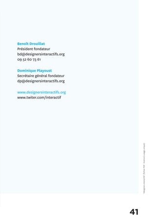 Benoît Drouillat
Président fondateur
bd@designersinteractifs.org
09 52 60 73 61

Dominique Playoust
Secrétaire général fondateur
dp@designersinteractifs.org

www.designersinteractifs.org
www.twiter.com/interactif




                                    *designers interactifs* (fichier PDF : licence à usage unique)




                               41
 