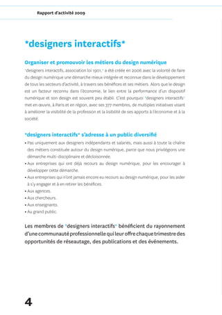 Rapport d'activité 2009




*designers interactifs*
Organiser et promouvoir les métiers du design numérique
*designers interactifs, association loi 1901,* a été créée en 2006 avec la volonté de faire
du design numérique une démarche mieux intégrée et reconnue dans le développement
de tous les secteurs d’activité, à travers ses bénéfices et ses métiers. Alors que le design
est un facteur reconnu dans l’économie, le lien entre la performance d’un dispositif
numérique et son design est souvent peu établi. C’est pourquoi *designers interactifs*
met en œuvre, à Paris et en région, avec ses 377 membres, de multiples initiatives visant
à améliorer la visibilité de la profession et la lisibilité de ses apports à l’économie et à la
société.


*designers interactifs* s’adresse à un public diversifié
• Pas uniquement aux designers indépendants et salariés, mais aussi à toute la chaîne
  des métiers constituée autour du design numérique, parce que nous privilégions une
  démarche multi-disciplinaire et décloisonnée.
• Aux entreprises qui ont déjà recours au design numérique, pour les encourager à
  développer cette démarche.
• Aux entreprises qui n’ont jamais encore eu recours au design numérique, pour les aider
  à s’y engager et à en retirer les bénéfices.
• Aux agences.
• Aux chercheurs.
• Aux enseignants.
• Au grand public.


Les membres de *designers interactifs* bénéficient du rayonnement
d’une communauté professionnelle qui leur offre chaque trimestre des
opportunités de réseautage, des publications et des événements.




4
 