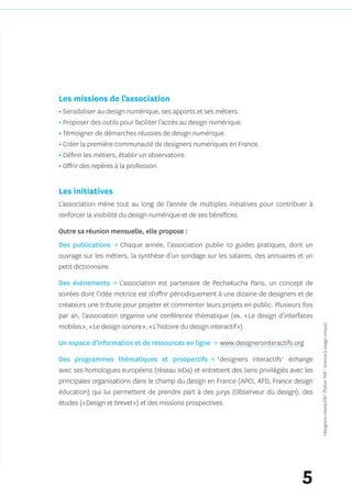 Les missions de l’association
• Sensibiliser au design numérique, ses apports et ses métiers.
• Proposer des outils pour faciliter l’accès au design numérique.
• Témoigner de démarches réussies de design numérique.
• Créer la première communauté de designers numériques en France.
• Définir les métiers, établir un observatoire.
• Offrir des repères à la profession.


Les initiatives 
L’association mène tout au long de l’année de multiples initiatives pour contribuer à
renforcer la visibilité du design numérique et de ses bénéfices.

Outre sa réunion mensuelle, elle propose :
Des publications → Chaque année, l’association publie 10 guides pratiques, dont un
ouvrage sur les métiers, la synthèse d’un sondage sur les salaires, des annuaires et un
petit dictionnaire.

Des événements → L’association est partenaire de PechaKucha Paris, un concept de
soirées dont l’idée motrice est d’offrir périodiquement à une dizaine de designers et de
créateurs une tribune pour projeter et commenter leurs projets en public. Plusieurs fois
par an, l’association organise une conférence thématique (ex. « Le design d’interfaces
mobiles », « Le design sonore », « L’histoire du design interactif »).                     *designers interactifs* (fichier PDF : licence à usage unique)


Un espace d’information et de ressources en ligne → www.designersinteractifs.org

Des programmes thématiques et prospectifs → *designers interactifs* échange
avec ses homologues européens (réseau IxDa) et entretient des liens privilégiés avec les
principales organisations dans le champ du design en France (APCI, AFD, France design
éducation) qui lui permettent de prendre part à des jurys (Observeur du design), des
études (« Design et brevet ») et des missions prospectives.




                                                                                    5
 