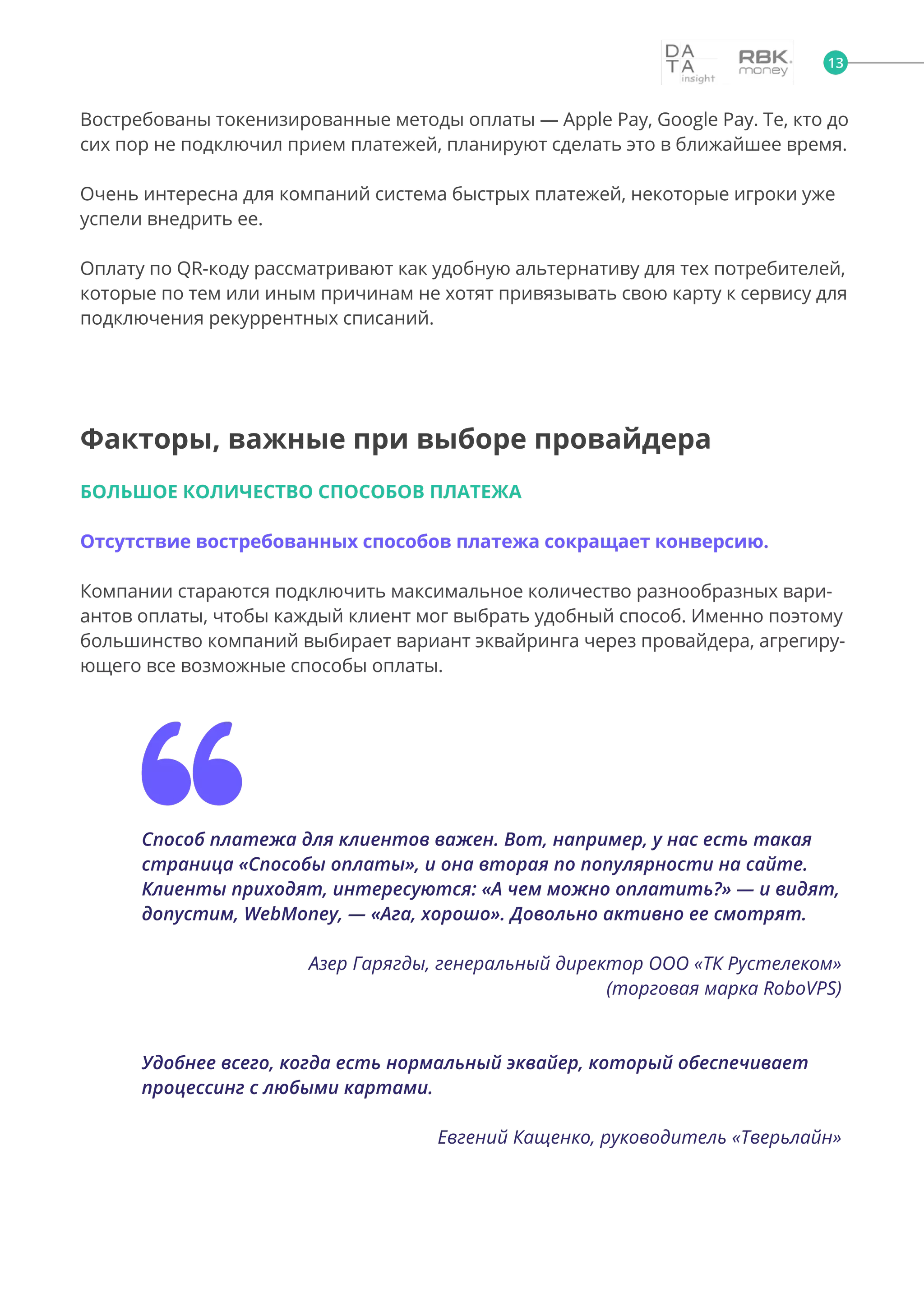 13
Востребованы токенизированные методы оплаты — Apple Pay, Google Pay. Те, кто до
сих пор не подключил прием платежей, планируют сделать это в ближайшее время.
Очень интересна для компаний система быстрых платежей, некоторые игроки уже
успели внедрить ее.
Оплату по QR-коду рассматривают как удобную альтернативу для тех потребителей,
которые по тем или иным причинам не хотят привязывать свою карту к сервису для
подключения рекуррентных списаний.
Факторы, важные при выборе провайдера
БОЛЬШОЕ КОЛИЧЕСТВО СПОСОБОВ ПЛАТЕЖА
Отсутствие востребованных способов платежа сокращает конверсию.
Компании стараются подключить максимальное количество разнообразных вари-
антов оплаты, чтобы каждый клиент мог выбрать удобный способ. Именно поэтому
большинство компаний выбирает вариант эквайринга через провайдера, агрегиру-
ющего все возможные способы оплаты.
Способ платежа для клиентов важен. Вот, например, у нас есть такая
страница «Способы оплаты», и она вторая по популярности на сайте.
Клиенты приходят, интересуются: «А чем можно оплатить?» — и видят,
допустим, WebMoney, — «Ага, хорошо». Довольно активно ее смотрят.
Азер Гарягды, генеральный директор ООО «ТК Рустелеком»
(торговая марка RoboVPS)
Удобнее всего, когда есть нормальный эквайер, который обеспечивает
процессинг с любыми картами.
Евгений Кащенко, руководитель «Тверьлайн»
 