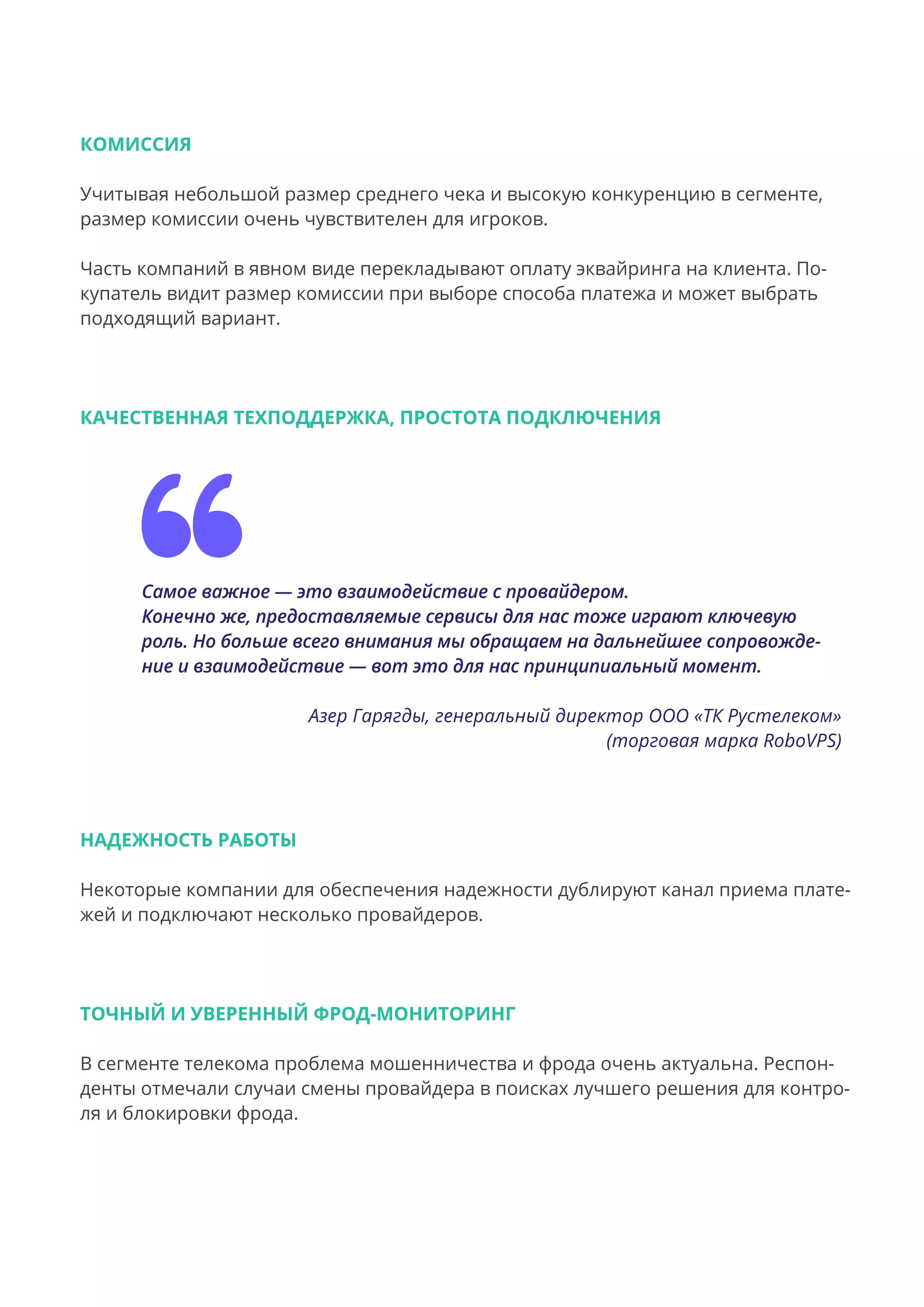 КОМИССИЯ
Учитывая небольшой размер среднего чека и высокую конкуренцию в сегменте,
размер комиссии очень чувствителен для игроков.
Часть компаний в явном виде перекладывают оплату эквайринга на клиента. По-
купатель видит размер комиссии при выборе способа платежа и может выбрать
подходящий вариант.
КАЧЕСТВЕННАЯ ТЕХПОДДЕРЖКА, ПРОСТОТА ПОДКЛЮЧЕНИЯ
Самое важное — это взаимодействие с провайдером.
Конечно же, предоставляемые сервисы для нас тоже играют ключевую
роль. Но больше всего внимания мы обращаем на дальнейшее сопровожде-
ние и взаимодействие — вот это для нас принципиальный момент.
Азер Гарягды, генеральный директор ООО «ТК Рустелеком»
(торговая марка RoboVPS)
НАДЕЖНОСТЬ РАБОТЫ
Некоторые компании для обеспечения надежности дублируют канал приема плате-
жей и подключают несколько провайдеров.
ТОЧНЫЙ И УВЕРЕННЫЙ ФРОД-МОНИТОРИНГ
В сегменте телекома проблема мошенничества и фрода очень актуальна. Респон-
денты отмечали случаи смены провайдера в поисках лучшего решения для контро-
ля и блокировки фрода.
 