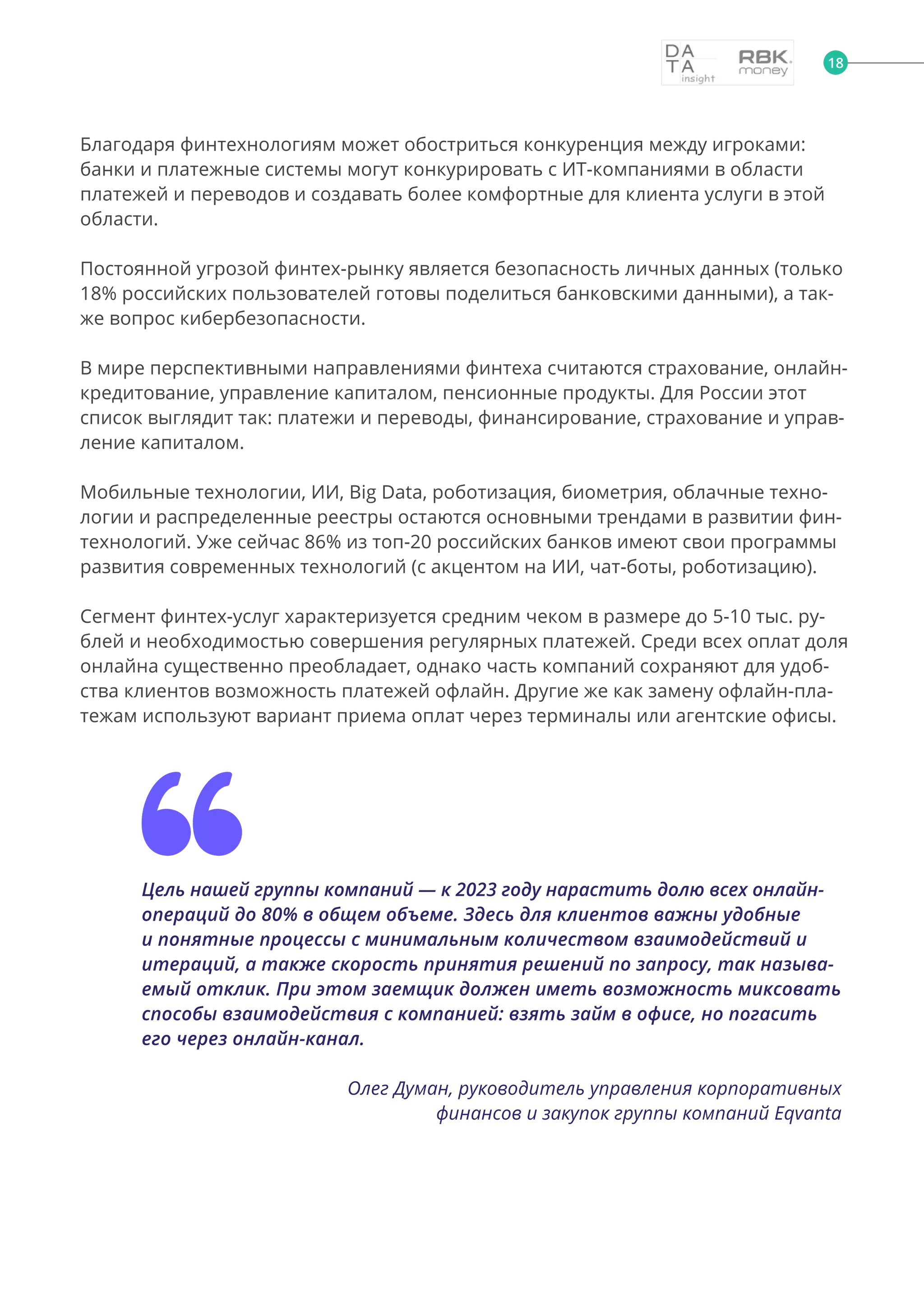 Благодаря финтехнологиям может обостриться конкуренция между игроками:
банки и платежные системы могут конкурировать с ИТ-компаниями в области
платежей и переводов и создавать более комфортные для клиента услуги в этой
области.
Постоянной угрозой финтех-рынку является безопасность личных данных (только
18% российских пользователей готовы поделиться банковскими данными), а так-
же вопрос кибербезопасности.
В мире перспективными направлениями финтеха считаются страхование, онлайн-
кредитование, управление капиталом, пенсионные продукты. Для России этот
список выглядит так: платежи и переводы, финансирование, страхование и управ-
ление капиталом.
Мобильные технологии, ИИ, Big Data, роботизация, биометрия, облачные техно-
логии и распределенные реестры остаются основными трендами в развитии фин-
технологий. Уже сейчас 86% из топ-20 российских банков имеют свои программы
развития современных технологий (с акцентом на ИИ, чат-боты, роботизацию).
Сегмент финтех-услуг характеризуется средним чеком в размере до 5-10 тыс. ру-
блей и необходимостью совершения регулярных платежей. Среди всех оплат доля
онлайна существенно преобладает, однако часть компаний сохраняют для удоб-
ства клиентов возможность платежей офлайн. Другие же как замену офлайн-пла-
тежам используют вариант приема оплат через терминалы или агентские офисы.
Цель нашей группы компаний — к 2023 году нарастить долю всех онлайн-
операций до 80% в общем объеме. Здесь для клиентов важны удобные
и понятные процессы с минимальным количеством взаимодействий и
итераций, а также скорость принятия решений по запросу, так называ-
емый отклик. При этом заемщик должен иметь возможность миксовать
способы взаимодействия с компанией: взять займ в офисе, но погасить
его через онлайн-канал.
Олег Думан, руководитель управления корпоративных
финансов и закупок группы компаний Eqvanta
18
 