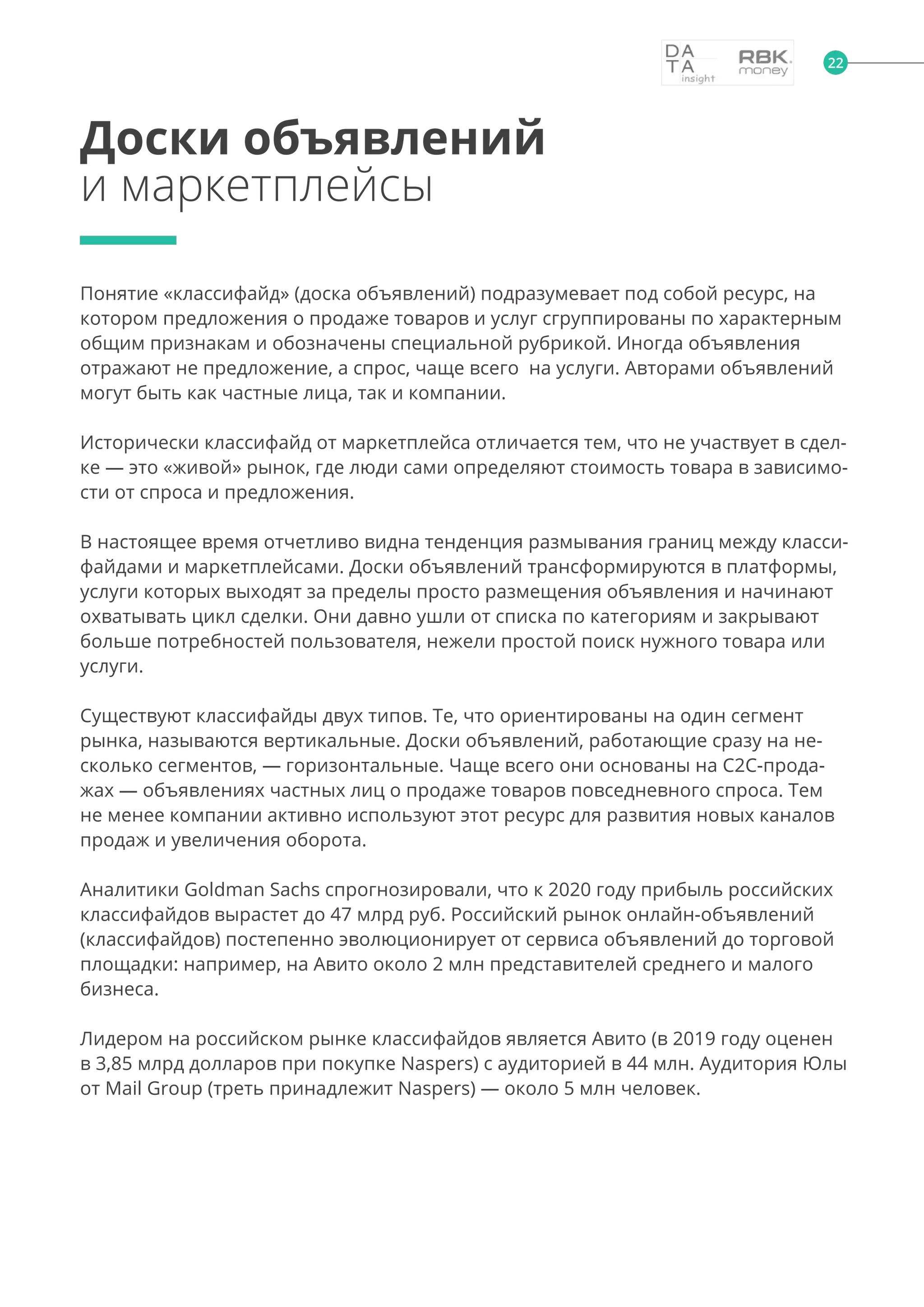 22
Понятие «классифайд» (доска объявлений) подразумевает под собой ресурс, на
котором предложения о продаже товаров и услуг сгруппированы по характерным
общим признакам и обозначены специальной рубрикой. Иногда объявления
отражают не предложение, а спрос, чаще всего на услуги. Авторами объявлений
могут быть как частные лица, так и компании.
Исторически классифайд от маркетплейса отличается тем, что не участвует в сдел-
ке — это «живой» рынок, где люди сами определяют стоимость товара в зависимо-
сти от спроса и предложения.
В настоящее время отчетливо видна тенденция размывания границ между класси-
файдами и маркетплейсами. Доски объявлений трансформируются в платформы,
услуги которых выходят за пределы просто размещения объявления и начинают
охватывать цикл сделки. Они давно ушли от списка по категориям и закрывают
больше потребностей пользователя, нежели простой поиск нужного товара или
услуги.
Существуют классифайды двух типов. Те, что ориентированы на один сегмент
рынка, называются вертикальные. Доски объявлений, работающие сразу на не-
сколько сегментов, — горизонтальные. Чаще всего они основаны на С2С-прода-
жах — объявлениях частных лиц о продаже товаров повседневного спроса. Тем
не менее компании активно используют этот ресурс для развития новых каналов
продаж и увеличения оборота.
Аналитики Goldman Sachs спрогнозировали, что к 2020 году прибыль российских
классифайдов вырастет до 47 млрд руб. Российский рынок онлайн-объявлений
(классифайдов) постепенно эволюционирует от сервиса объявлений до торговой
площадки: например, на Авито около 2 млн представителей среднего и малого
бизнеса.
Лидером на российском рынке классифайдов является Авито (в 2019 году оценен
в 3,85 млрд долларов при покупке Naspers) с аудиторией в 44 млн. Аудитория Юлы
от Mail Group (треть принадлежит Naspers) — около 5 млн человек.
Доски объявлений
и маркетплейсы
 