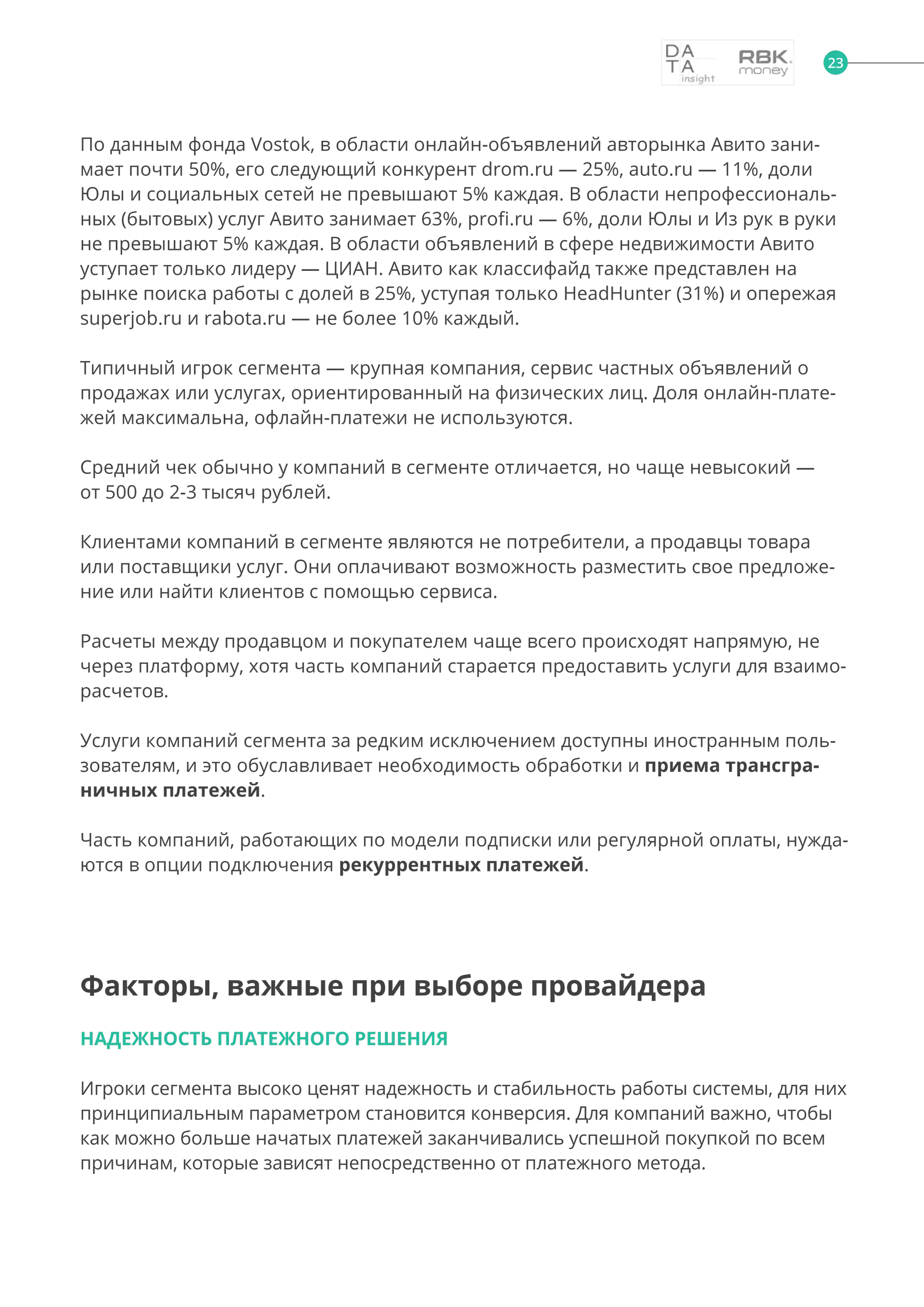 По данным фонда Vostok, в области онлайн-объявлений авторынка Авито зани-
мает почти 50%, его следующий конкурент drom.ru — 25%, auto.ru — 11%, доли
Юлы и социальных сетей не превышают 5% каждая. В области непрофессиональ-
ных (бытовых) услуг Авито занимает 63%, profi.ru — 6%, доли Юлы и Из рук в руки
не превышают 5% каждая. В области объявлений в сфере недвижимости Авито
уступает только лидеру — ЦИАН. Авито как классифайд также представлен на
рынке поиска работы с долей в 25%, уступая только HeadHunter (31%) и опережая
superjob.ru и rabota.ru — не более 10% каждый.
Типичный игрок сегмента — крупная компания, сервис частных объявлений о
продажах или услугах, ориентированный на физических лиц. Доля онлайн-плате-
жей максимальна, офлайн-платежи не используются.
Средний чек обычно у компаний в сегменте отличается, но чаще невысокий —
от 500 до 2-3 тысяч рублей.
Клиентами компаний в сегменте являются не потребители, а продавцы товара
или поставщики услуг. Они оплачивают возможность разместить свое предложе-
ние или найти клиентов с помощью сервиса.
Расчеты между продавцом и покупателем чаще всего происходят напрямую, не
через платформу, хотя часть компаний старается предоставить услуги для взаимо-
расчетов.
Услуги компаний сегмента за редким исключением доступны иностранным поль-
зователям, и это обуславливает необходимость обработки и приема трансгра-
ничных платежей.
Часть компаний, работающих по модели подписки или регулярной оплаты, нужда-
ются в опции подключения рекуррентных платежей.
Факторы, важные при выборе провайдера
НАДЕЖНОСТЬ ПЛАТЕЖНОГО РЕШЕНИЯ
Игроки сегмента высоко ценят надежность и стабильность работы системы, для них
принципиальным параметром становится конверсия. Для компаний важно, чтобы
как можно больше начатых платежей заканчивались успешной покупкой по всем
причинам, которые зависят непосредственно от платежного метода.
23
 