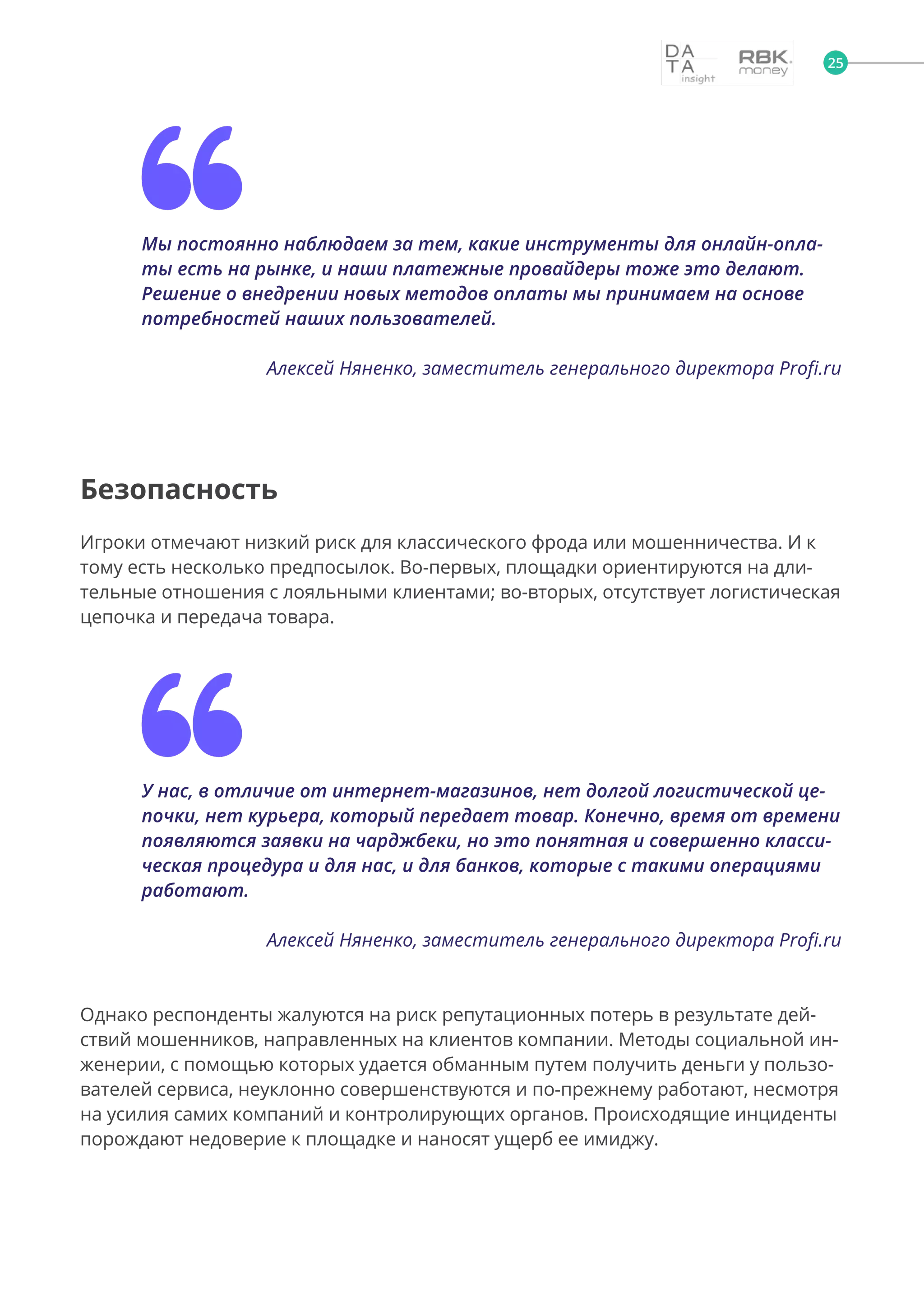 Мы постоянно наблюдаем за тем, какие инструменты для онлайн-опла-
ты есть на рынке, и наши платежные провайдеры тоже это делают.
Решение о внедрении новых методов оплаты мы принимаем на основе
потребностей наших пользователей.
Алексей Няненко, заместитель генерального директора Profi.ru
Безопасность
Игроки отмечают низкий риск для классического фрода или мошенничества. И к
тому есть несколько предпосылок. Во-первых, площадки ориентируются на дли-
тельные отношения с лояльными клиентами; во-вторых, отсутствует логистическая
цепочка и передача товара.
У нас, в отличие от интернет-магазинов, нет долгой логистической це-
почки, нет курьера, который передает товар. Конечно, время от времени
появляются заявки на чарджбеки, но это понятная и совершенно класси-
ческая процедура и для нас, и для банков, которые с такими операциями
работают.
Алексей Няненко, заместитель генерального директора Profi.ru
Однако респонденты жалуются на риск репутационных потерь в результате дей-
ствий мошенников, направленных на клиентов компании. Методы социальной ин-
женерии, с помощью которых удается обманным путем получить деньги у пользо-
вателей сервиса, неуклонно совершенствуются и по-прежнему работают, несмотря
на усилия самих компаний и контролирующих органов. Происходящие инциденты
порождают недоверие к площадке и наносят ущерб ее имиджу.
25
 
