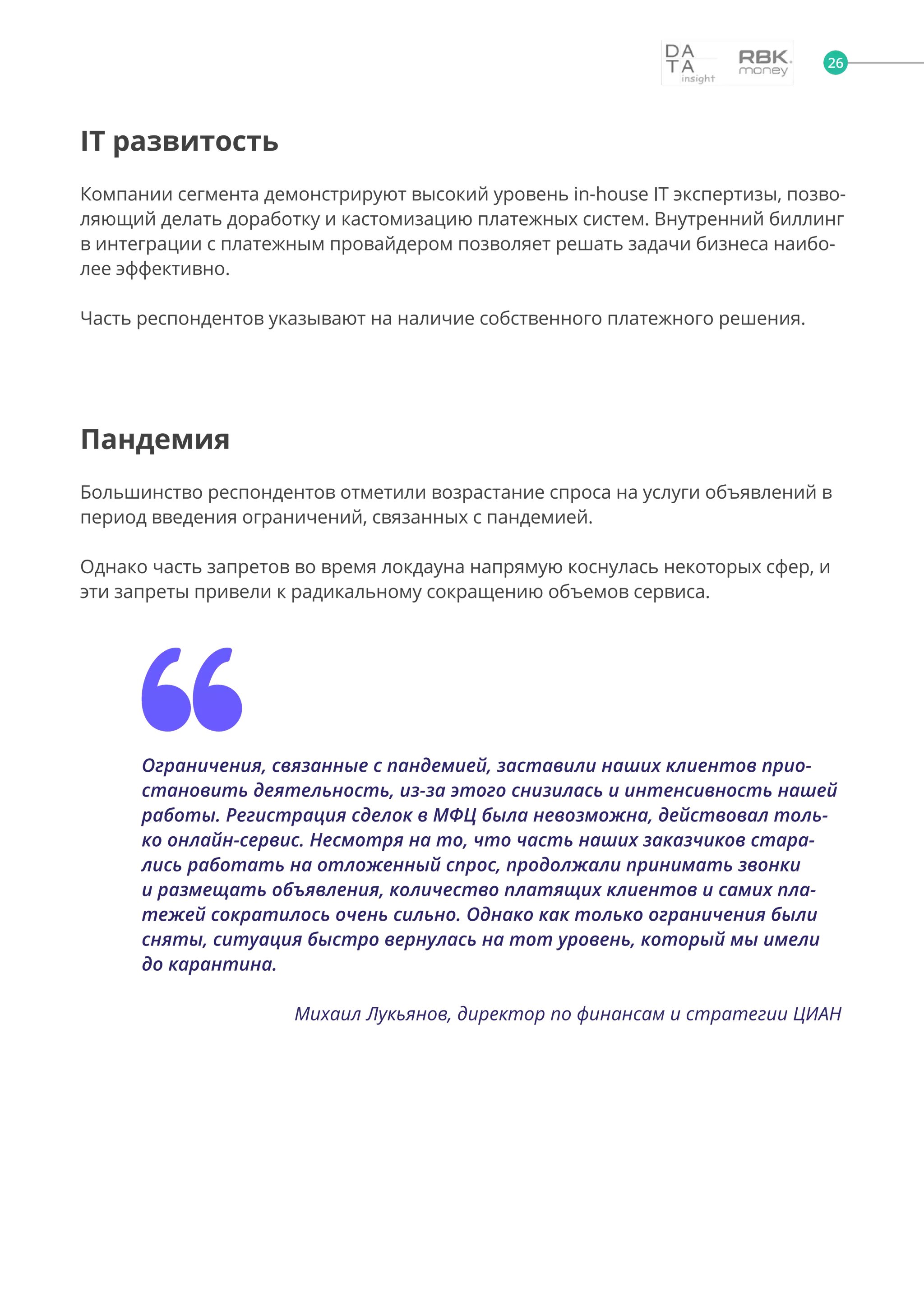 26
IT развитость
Компании сегмента демонстрируют высокий уровень in-house IT экспертизы, позво-
ляющий делать доработку и кастомизацию платежных систем. Внутренний биллинг
в интеграции с платежным провайдером позволяет решать задачи бизнеса наибо-
лее эффективно.
Часть респондентов указывают на наличие собственного платежного решения.
Пандемия
Большинство респондентов отметили возрастание спроса на услуги объявлений в
период введения ограничений, связанных с пандемией.
Однако часть запретов во время локдауна напрямую коснулась некоторых сфер, и
эти запреты привели к радикальному сокращению объемов сервиса.
Ограничения, связанные с пандемией, заставили наших клиентов прио-
становить деятельность, из-за этого снизилась и интенсивность нашей
работы. Регистрация сделок в МФЦ была невозможна, действовал толь-
ко онлайн-сервис. Несмотря на то, что часть наших заказчиков стара-
лись работать на отложенный спрос, продолжали принимать звонки
и размещать объявления, количество платящих клиентов и самих пла-
тежей сократилось очень сильно. Однако как только ограничения были
сняты, ситуация быстро вернулась на тот уровень, который мы имели
до карантина.
Михаил Лукьянов, директор по финансам и стратегии ЦИАН
 