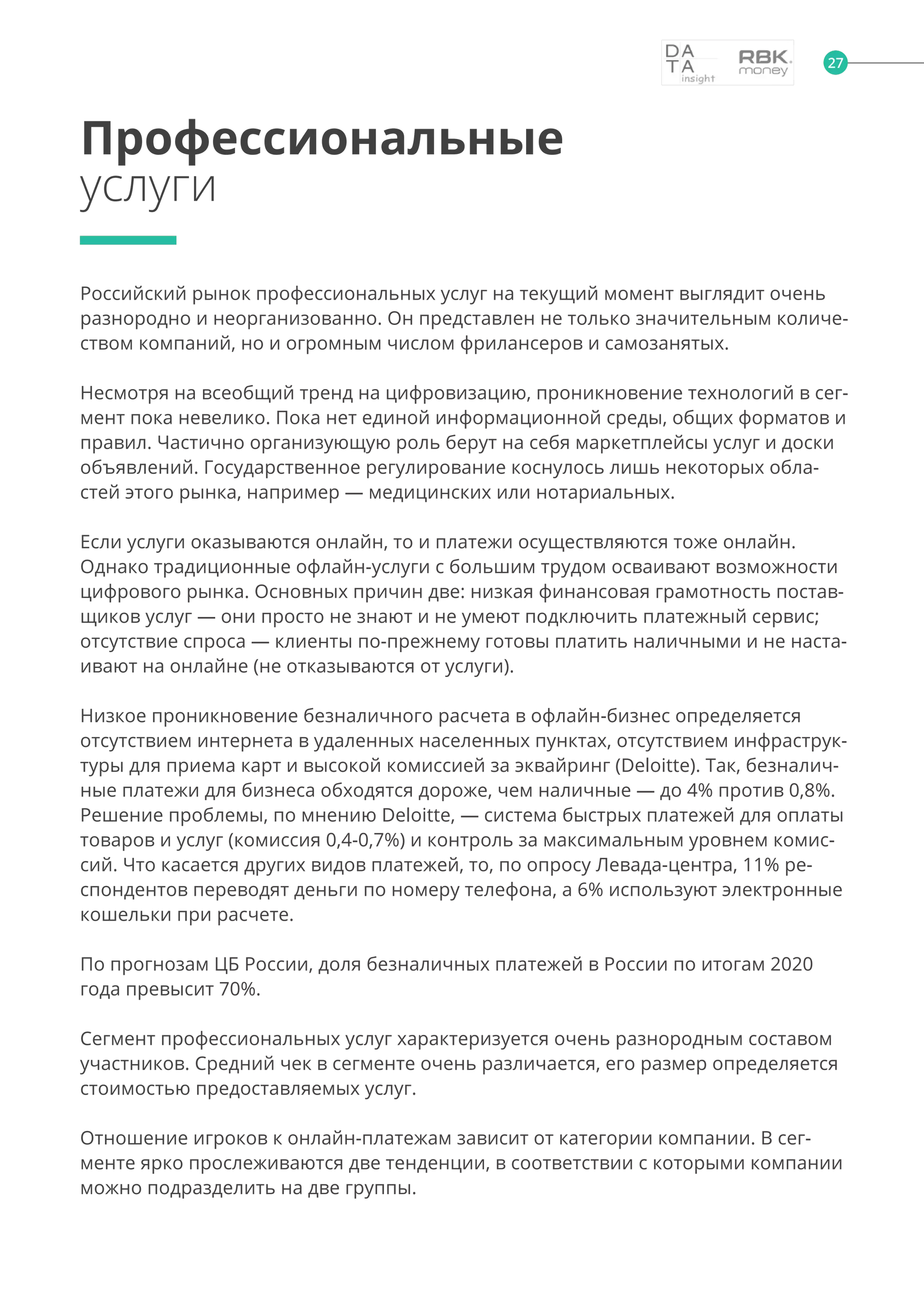 27
Российский рынок профессиональных услуг на текущий момент выглядит очень
разнородно и неорганизованно. Он представлен не только значительным количе-
ством компаний, но и огромным числом фрилансеров и самозанятых.
Несмотря на всеобщий тренд на цифровизацию, проникновение технологий в сег-
мент пока невелико. Пока нет единой информационной среды, общих форматов и
правил. Частично организующую роль берут на себя маркетплейсы услуг и доски
объявлений. Государственное регулирование коснулось лишь некоторых обла-
стей этого рынка, например — медицинских или нотариальных.
Если услуги оказываются онлайн, то и платежи осуществляются тоже онлайн.
Однако традиционные офлайн-услуги с большим трудом осваивают возможности
цифрового рынка. Основных причин две: низкая финансовая грамотность постав-
щиков услуг — они просто не знают и не умеют подключить платежный сервис;
отсутствие спроса — клиенты по-прежнему готовы платить наличными и не наста-
ивают на онлайне (не отказываются от услуги).
Низкое проникновение безналичного расчета в офлайн-бизнес определяется
отсутствием интернета в удаленных населенных пунктах, отсутствием инфраструк-
туры для приема карт и высокой комиссией за эквайринг (Deloitte). Так, безналич-
ные платежи для бизнеса обходятся дороже, чем наличные — до 4% против 0,8%.
Решение проблемы, по мнению Deloitte, — система быстрых платежей для оплаты
товаров и услуг (комиссия 0,4-0,7%) и контроль за максимальным уровнем комис-
сий. Что касается других видов платежей, то, по опросу Левада-центра, 11% ре-
спондентов переводят деньги по номеру телефона, а 6% используют электронные
кошельки при расчете.
По прогнозам ЦБ России, доля безналичных платежей в России по итогам 2020
года превысит 70%.
Сегмент профессиональных услуг характеризуется очень разнородным составом
участников. Средний чек в сегменте очень различается, его размер определяется
стоимостью предоставляемых услуг.
Отношение игроков к онлайн-платежам зависит от категории компании. В сег-
менте ярко прослеживаются две тенденции, в соответствии с которыми компании
можно подразделить на две группы.
Профессиональные
услуги
 