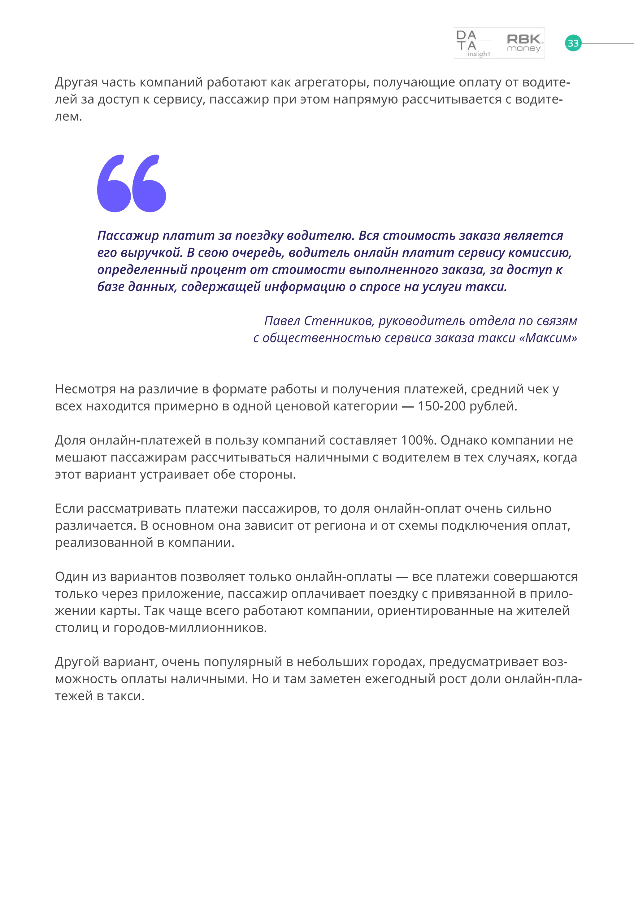 33
Другая часть компаний работают как агрегаторы, получающие оплату от водите-
лей за доступ к сервису, пассажир при этом напрямую рассчитывается с водите-
лем.
Пассажир платит за поездку водителю. Вся стоимость заказа является
его выручкой. В свою очередь, водитель онлайн платит сервису комиссию,
определенный процент от стоимости выполненного заказа, за доступ к
базе данных, содержащей информацию о спросе на услуги такси.
Павел Стенников, руководитель отдела по связям
с общественностью сервиса заказа такси «Максим»
Несмотря на различие в формате работы и получения платежей, средний чек у
всех находится примерно в одной ценовой категории — 150-200 рублей.
Доля онлайн-платежей в пользу компаний составляет 100%. Однако компании не
мешают пассажирам рассчитываться наличными с водителем в тех случаях, когда
этот вариант устраивает обе стороны.
Если рассматривать платежи пассажиров, то доля онлайн-оплат очень сильно
различается. В основном она зависит от региона и от схемы подключения оплат,
реализованной в компании.
Один из вариантов позволяет только онлайн-оплаты — все платежи совершаются
только через приложение, пассажир оплачивает поездку с привязанной в прило-
жении карты. Так чаще всего работают компании, ориентированные на жителей
столиц и городов-миллионников.
Другой вариант, очень популярный в небольших городах, предусматривает воз-
можность оплаты наличными. Но и там заметен ежегодный рост доли онлайн-пла-
тежей в такси.
 