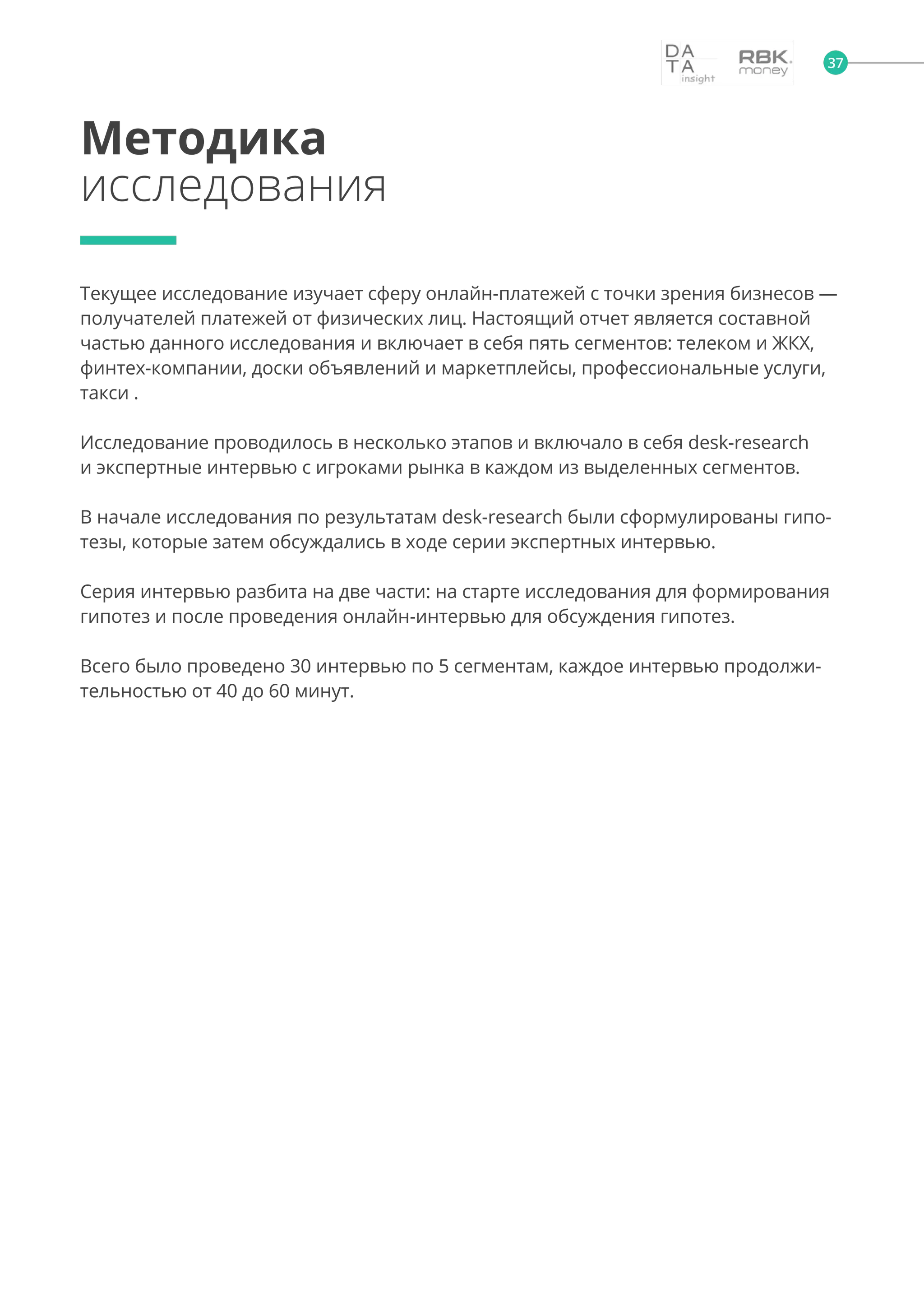 Методика
исследования
Текущее исследование изучает сферу онлайн-платежей с точки зрения бизнесов —
получателей платежей от физических лиц. Настоящий отчет является составной
частью данного исследования и включает в себя пять сегментов: телеком и ЖКХ,
финтех-компании, доски объявлений и маркетплейсы, профессиональные услуги,
такси .
Исследование проводилось в несколько этапов и включало в себя desk-research
и экспертные интервью с игроками рынка в каждом из выделенных сегментов.
В начале исследования по результатам desk-research были сформулированы гипо-
тезы, которые затем обсуждались в ходе серии экспертных интервью.
Серия интервью разбита на две части: на старте исследования для формирования
гипотез и после проведения онлайн-интервью для обсуждения гипотез.
Всего было проведено 30 интервью по 5 сегментам, каждое интервью продолжи-
тельностью от 40 до 60 минут.
37
 