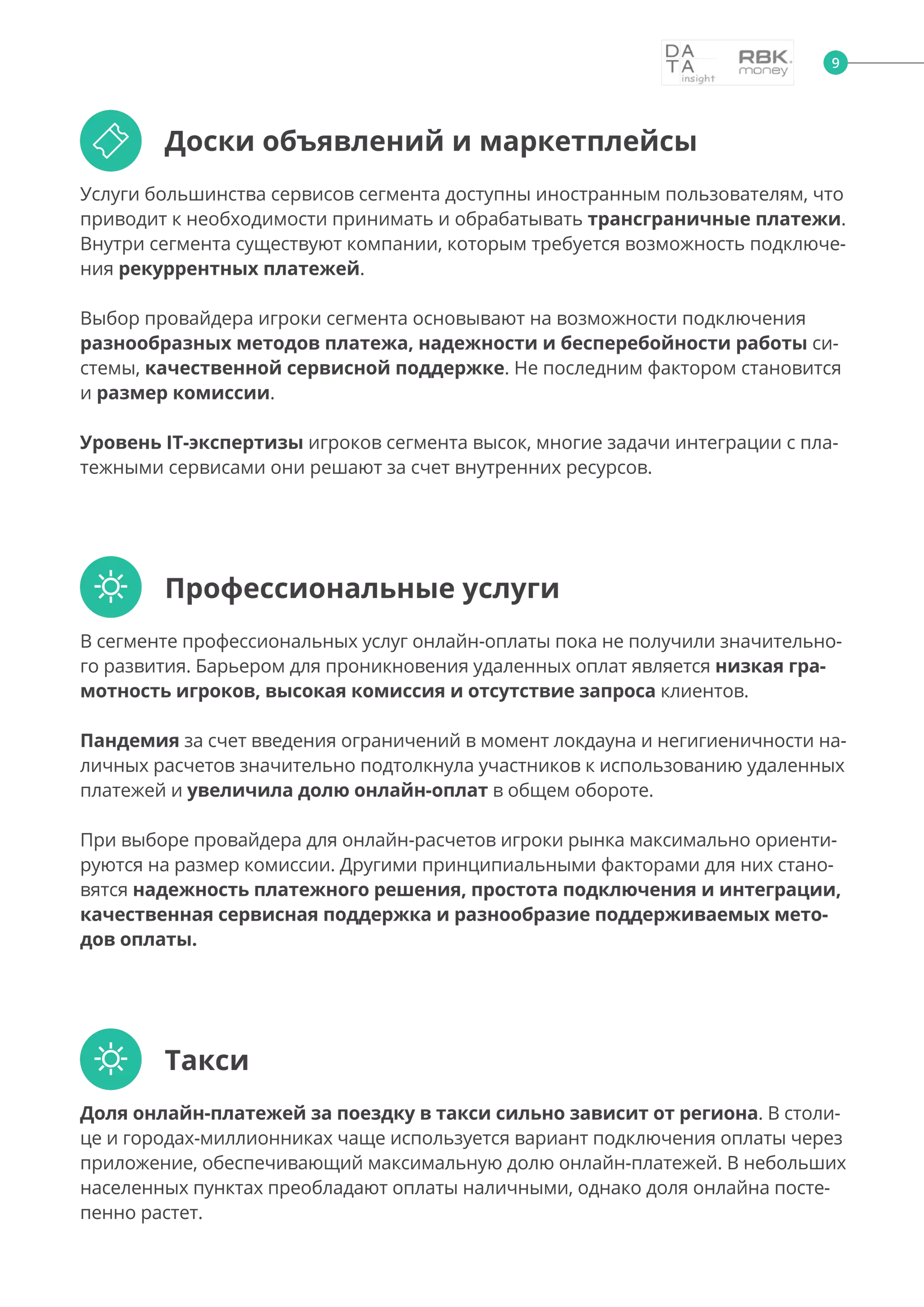 

Услуги большинства сервисов сегмента доступны иностранным пользователям, что
приводит к необходимости принимать и обрабатывать трансграничные платежи.
Внутри сегмента существуют компании, которым требуется возможность подключе-
ния рекуррентных платежей.
Выбор провайдера игроки сегмента основывают на возможности подключения
разнообразных методов платежа, надежности и бесперебойности работы си-
стемы, качественной сервисной поддержке. Не последним фактором становится
и размер комиссии.
Уровень IT-экспертизы игроков сегмента высок, многие задачи интеграции с пла-
тежными сервисами они решают за счет внутренних ресурсов.
В сегменте профессиональных услуг онлайн-оплаты пока не получили значительно-
го развития. Барьером для проникновения удаленных оплат является низкая гра-
мотность игроков, высокая комиссия и отсутствие запроса клиентов.
Пандемия за счет введения ограничений в момент локдауна и негигиеничности на-
личных расчетов значительно подтолкнула участников к использованию удаленных
платежей и увеличила долю онлайн-оплат в общем обороте.
При выборе провайдера для онлайн-расчетов игроки рынка максимально ориенти-
руются на размер комиссии. Другими принципиальными факторами для них стано-
вятся надежность платежного решения, простота подключения и интеграции,
качественная сервисная поддержка и разнообразие поддерживаемых мето-
дов оплаты.
Доля онлайн-платежей за поездку в такси сильно зависит от региона. В столи-
це и городах-миллионниках чаще используется вариант подключения оплаты через
приложение, обеспечивающий максимальную долю онлайн-платежей. В небольших
населенных пунктах преобладают оплаты наличными, однако доля онлайна посте-
пенно растет.
Доски объявлений и маркетплейсы
Профессиональные услуги
Такси
9
 