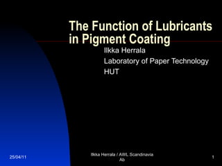 The Function of Lubricants in Pigment Coating Ilkka Herrala Laboratory of Paper Technology HUT 25/04/11 Ilkka Herrala / AWL Scandinavia Ab 