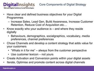 Core Components of Digital Strategy Have clear and defined business objectives for your Digital Programmes Increase Sales, Lead Gen, Build Awareness, Increase Customer Retention, Reduce Cost of Acquisition etc… Know exactly who your audience is – and where they reside digitally Behaviours, demographics, socialgraphics, vocabulary, media preferences, channel preferences  Chose Channels and develop a content strategy that adds value for your customers “ Whats in it for me” – always from the customer perspective Use customer lexicon – not yours Create Activation and Conversion points within your digital assets Iterate, Optimise and promote content across digital channels 