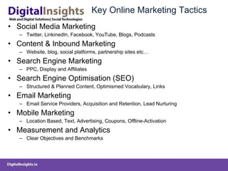 Key Online Marketing Tactics Social Media Marketing Twitter, LinkinedIn, Facebook, YouTube, Blogs, Podcasts Content & Inbound Marketing  Website, blog, social platforms, partnership sites etc… Search Engine Marketing PPC, Display and Affiliates Search Engine Optimisation (SEO) Structured & Planned Content, Optimismed Vocabulary, Links  Email Marketing Email Service Providers, Acquisition and Retention, Lead Nurturing Mobile Marketing Location Based, Text, Advertising, Coupons, Offline-Activation Measurement and Analytics Clear Objectives and Benchmarks 