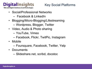 Key Social Platforms Social/Professional Networks Facebook & LinkedIn Blogging/Micro-Blogging/Lifestreaming Wordpress, Blogger, Twitter Video, Audio & Photo sharing YouTube, Vimeo Facebook, Flickr, TwitPic, Instagram Mobile Foursquare, Facebook, Twitter, Yelp Documents Slideshare.net, scribd, docstoc  