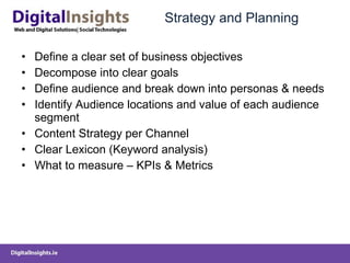 Strategy and Planning Define a clear set of business objectives Decompose into clear goals Define audience and break down into personas & needs Identify Audience locations and value of each audience segment Content Strategy per Channel Clear Lexicon (Keyword analysis) What to measure – KPIs & Metrics 