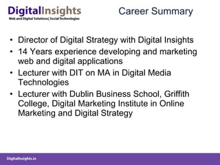 Career Summary Director of Digital Strategy with Digital Insights 14 Years experience developing and marketing web and digital applications Lecturer with DIT on MA in Digital Media Technologies Lecturer with Dublin Business School, Griffith College, Digital Marketing Institute in Online Marketing and Digital Strategy 