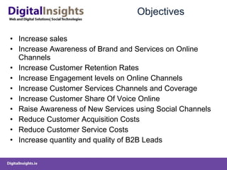 Objectives Increase sales Increase Awareness of Brand and Services on Online Channels Increase Customer Retention Rates Increase Engagement levels on Online Channels Increase Customer Services Channels and Coverage Increase Customer Share Of Voice Online Raise Awareness of New Services using Social Channels Reduce Customer Acquisition Costs Reduce Customer Service Costs Increase quantity and quality of B2B Leads  