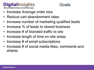 Goals Increase Average order size Reduce cart abandonment rates Increase number of marketing qualified leads Increase % of leads to closed business Increase # of branded traffic to site Increase length of time on site areas Increase # of email subscriptions Increase # of social media likes, comments and shares 