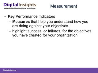 Measurement Key Performance Indicators Measures  that help you understand how you are doing against your objectives. highlight success, or failures, for the objectives you have created for your organization 