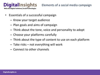 Elements of a social media campaign Essentials of a successful campaign Know your target audience Plan goals and aims of campaign Think about the tone, voice and personality to adopt Choose your platforms carefully Think about the type of content to use on each platform Take risks – not everything will work Connect to other channels 