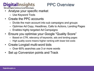 PPC Overview Analyse your specific market Use Keyword Tools Create the PPC accounts Divide the main account into sub campaigns and groups Optimise Ad Copy, Headlines, Calls to Actions, Landing Pages  Enables highly targeted Ad Campaigns Ensure you optimise your Google "Quality Score ” Based on CTR, relevancy of keywords, ads and landing pages High quality score means higher ranking with lower bid costs Create Longtail multi-word bids Over 60% searches use 3 or more words Set up Conversion points and Track 