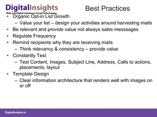 Best Practices Organic Opt-in List Growth Value your list – design your activities around harvesting mails Be relevant and provide value not always sales messsages Regulate Frequency Remind recipients why they are receiving mails Think relevancy & consistency – provide value Constantly Test Test Content, Images, Subject Line, Address, Calls to actions, placements, layout Template Design Clear information architecture that renders well with images on or off 