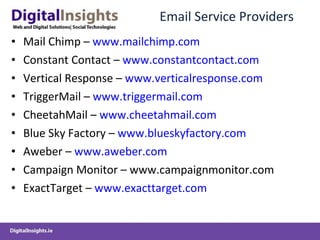 Email Service Providers Mail Chimp –  www.mailchimp.com Constant Contact –  www.constantcontact.com Vertical Response –  www.verticalresponse.com TriggerMail –  www.triggermail.com CheetahMail –  www.cheetahmail.com Blue Sky Factory –  www.blueskyfactory.com Aweber –  www.aweber.com Campaign Monitor – www.campaignmonitor.com ExactTarget –  www.exacttarget.com 