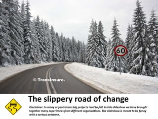 © TransInsure.

The slippery road of change
Disclaimer: In many organizations big projects tend to fail. In this slideshow we have brought
together many experiences from different organizations. The slideshow is meant to be funny
with a serious overtone.

 