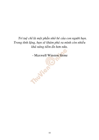 Trí tueä chæ laø moät phaàn nhoû beù cuûa con ngöôøi baïn.
Trong tónh laëng, baïn seõ khaùm phaù ra mình coøn nhieàu
              khaû naêng tieàm aån hôn nöõa.

               - Maxwell Winston Stone




                             10
 
