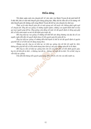 Ñieåm döøng

          Toâi ñöôïc nghe moät caâu chuyeän keå veà vieäc nhaø vaên Mark Twain ñi döï moät buoåi leã
ôû nhaø thôø, khi coù moät nhaø thuyeát giaùo ñang giaûng ñaïo. Maëc duø luùc ñaàu raát coù aán töôïng vôùi
nhaø thuyeát giaùo ñoù nhöng cuoái cuøng Mark Twain ñaõ keå laïi caâu chuyeän aáy nhö sau:
          Thöïc söï laø nhaø thuyeát giaùo ñoù coù moät gioïng noùi raát tuyeät vôøi, khoâng phaûi nghi ngôø
veà chuyeän ñoù. OÂng ñaõ rao giaûng veà nhöõng ngöôøi ngheøo, nhöõng con ngöôøi khoán khoå vaø keâu
goïi moïi ngöôøi giuùp ñôõ hoï. OÂng giaûng caûm ñoäng tôùi möùc toâi ñaõ quyeát ñònh seõ ñoùng goùp gaáp
ñoâi soá tieàn naêm möôi xu maø toâi ñaõ ñònh goùp tröôùc ñoù.
          Roài oâng tieáp tuïc rao giaûng veà nhöõng noãi khoå heát söùc ñaùng thöông cuûa ñaïi ña soá con
ngöôøi, nghe ñeán ñaây toâi quyeát ñònh taêng soá tieàn quyeân goùp leân naêm ñoâ-la.
          OÂng laïi tieáp tuïc giaûng veà nhöõng ñieàu baát haïnh vaø theá laø toâi ñaõ quyeát ñònh seõ quyeân
goùp heát taát caû soá tieàn maø toâi ñang mang theo.
          Nhöng sau ñoù, oâng ta cöù tieáp tuïc vaø tieáp tuïc giaûng cho tôùi khi toâi nghó laø, thoâi,
khoâng neân goùp heát taát caû tieàn mình mang theo laøm gì, maø goùp chöøng naêm ñoâ-la laø ñöôïc.
          Roài oâng ta vaãn cöù tieáp tuïc giaûng laøm cho toâi cöù giaûm daàn soá tieàn ñònh quyeân goùp,
hay laø chæ boán ñoâ-la thoâi… aø khoâng, hai ñoâ-la… khoâng, chæ moät ñoâ-la thoâi. Vaø cöù theá, oâng ta
vaãn tieáp tuïc giaûng.
          Cho ñeán khi thuøng tieàn quyeân goùp mang ñeán choã toâi, toâi cho vaøo ñaáy möôøi xu.




                                                     12
 