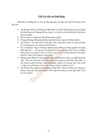 Giaù trò cuûa söï tónh laëng

         Döôùi ñaây laø nhöõng giaù trò cuûa söï tónh laëng qua caùi nhìn cuûa moät soá toân giaùo treân
theá giôùi:

        •   Tín ñoà phaùi Thieàn cuûa Phaät giaùo Nhaät Baûn vaø tín ñoà AÁn Ñoä giaùo tin raèng nhöõng
            lôøi thinh laëng cuûa Thöôïng ñeá aâm vang vaø coù söùc lan toûa hôn baát kyø lôøi noùi naøo
            cuûa con ngöôøi.
        •   ÔÛ nôi u tòch vaø thanh tònh, Ñöùc Phaät ã tìm ra o.
        •   Trong tónh laëng, Mohammed ñöôïc m c khaûi laøm söù giaû cuûa Thaùnh Allah.
        •   Laõo Töû noùi: “Ta luoân giöõ cho taâm ñöôïc tónh, cuõng nhö ta luoân coá gaéng ñeå quay
            veà vôùi baûn nguyeân cuûa mình trong tónh laëng”.
        •   Tu só Abraham soáng ôû Nathpar (khoaûng naêm 600 sau Coâng nguyeân) ñaõ phaùt
            bieåu nhö sau: “… lôøi nguyeän caàu khoâng theå truyeàn taûi moät caùch troïn veïn nhöõng
            thoâng ñieäp cuûa chuùng ta ñeán vôùi Chuùa Trôøi, chæ coù söï tónh laëng môùi laøm ñöôïc
            ñieàu ñoù. Chuùa Trôøi chính laø söï tónh laëng”.
        •   Khoaûng naêm 900 sau Coâng nguyeân, Isaac xöù Nineveh, moät tu só ngöôøi Syria ñaõ
            vieát: “Neáu yeâu ñieàu thaät, haõy laøm ngöôøi yeâu chuoäng söï tónh laëng. Ban ñaàu, coù
            theå chuùng ta phaûi baét buoäc mình thinh laëng. Nhöng roài söï saùng suoát, hieàn minh
            coù ñöôïc töø söï tónh laëng seõ loâi cuoán chuùng ta tieáp tuïc höôùng tôùi noù”.
        •   Vaø töø Saùch Tin möøng Jacob (Chöông 4, o n 16): “Thieân söù ñöùng yeân, nhöng toâi
            khoâng troâng thaáy dieän maïo Ngöôøi. Chæ trong thinh laëng, toâi môùi nghe ñöôïc tieáng
            noùi cuûa Ngöôøi”.




                                                  14
 