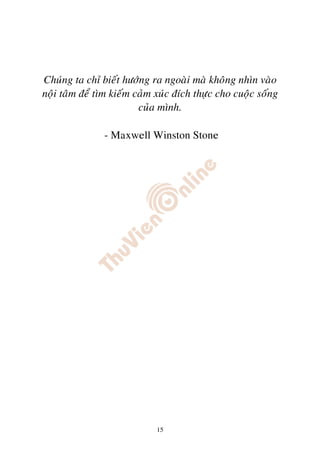 Chuùng ta chæ bieát höôùng ra ngoaøi maø khoâng nhìn vaøo
noäi taâm ñeå tìm kieám caûm xuùc ñích thöïc cho cuoäc soáng
                         cuûa mình.

               - Maxwell Winston Stone




                             15
 